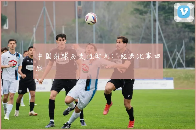 中国排球历史性时刻：经典比赛回顾
