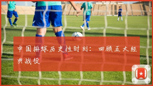 中国排球历史性时刻：回顾五大经典战役