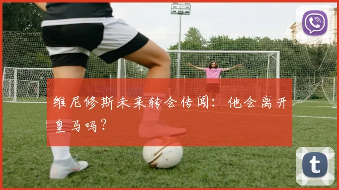 维尼修斯未来转会传闻：他会离开皇马吗？