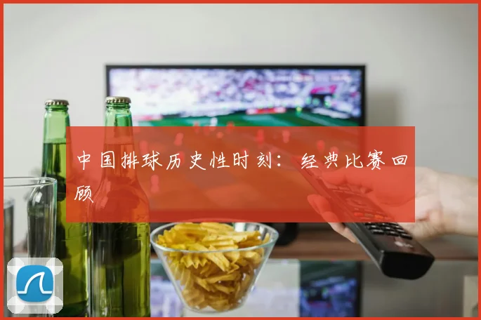 中国排球历史性时刻:经典比赛回顾